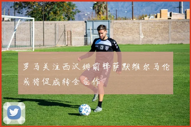 罗马关注西汉姆前锋萨默维尔马伦或将促成转会合作