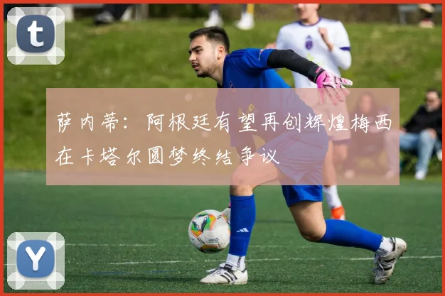 萨内蒂：阿根廷有望再创辉煌梅西在卡塔尔圆梦终结争议