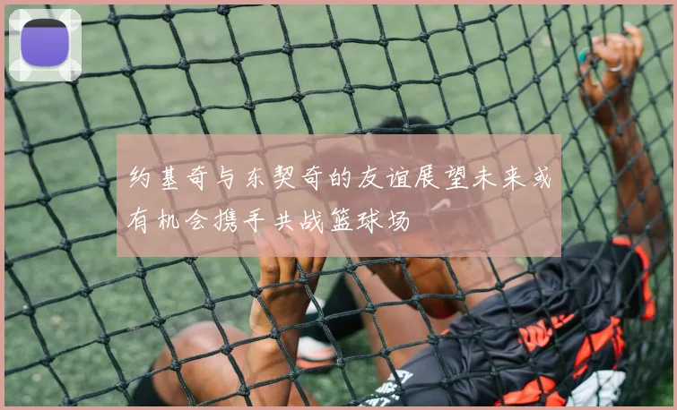 约基奇与东契奇的友谊展望未来或有机会携手共战篮球场