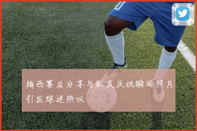 梅西赛后分享与队友庆祝瞬间照片引发球迷热议