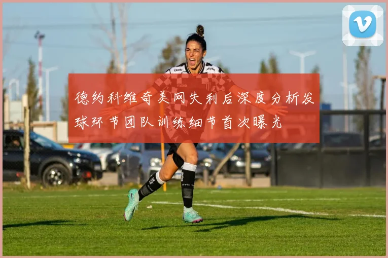 德约科维奇美网失利后深度分析发球环节团队训练细节首次曝光