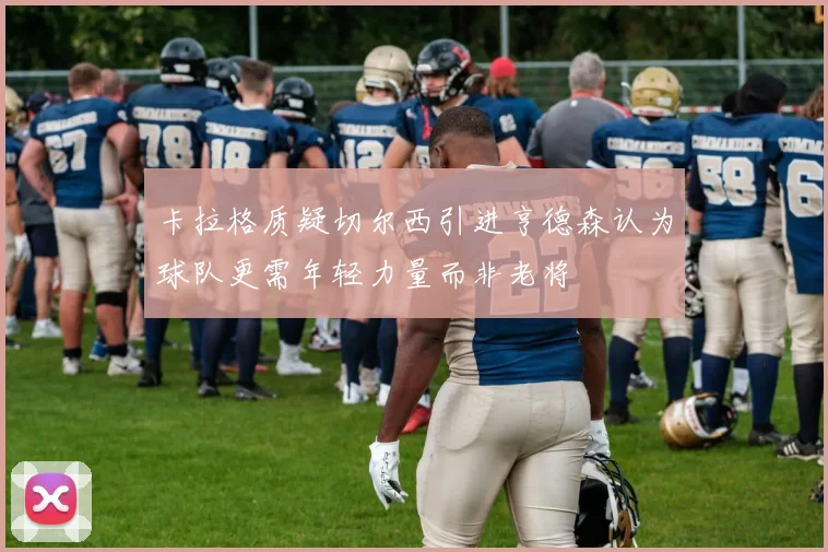 卡拉格质疑切尔西引进亨德森认为球队更需年轻力量而非老将