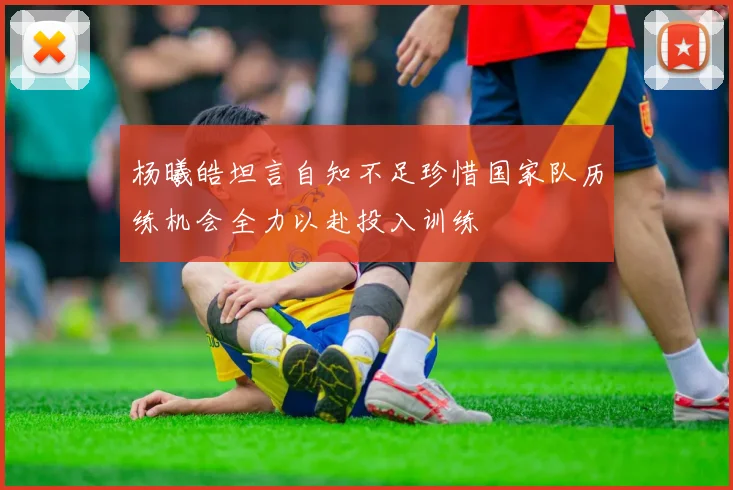 杨曦皓坦言自知不足珍惜国家队历练机会全力以赴投入训练