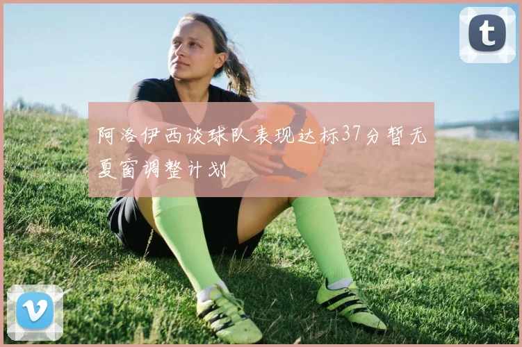 阿洛伊西谈球队表现达标37分暂无夏窗调整计划