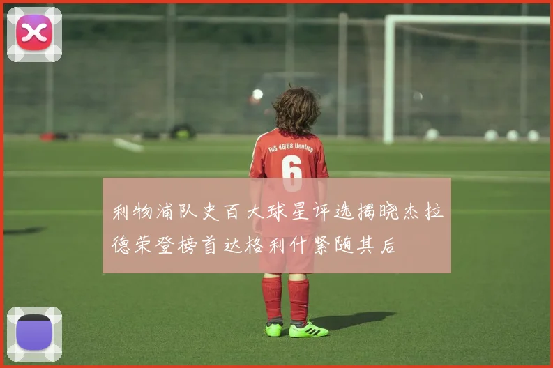 利物浦队史百大球星评选揭晓杰拉德荣登榜首达格利什紧随其后