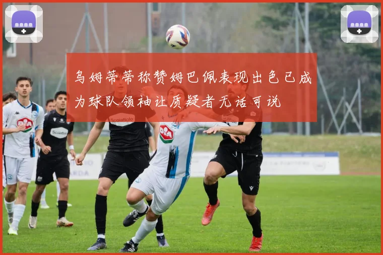 乌姆蒂蒂称赞姆巴佩表现出色已成为球队领袖让质疑者无话可说