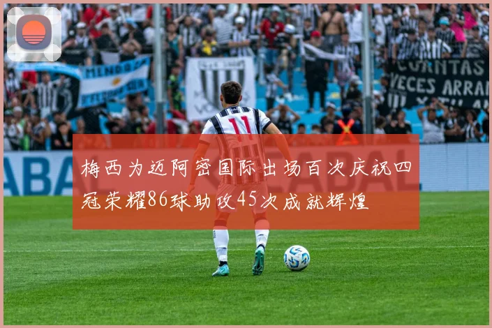梅西为迈阿密国际出场百次庆祝四冠荣耀86球助攻45次成就辉煌