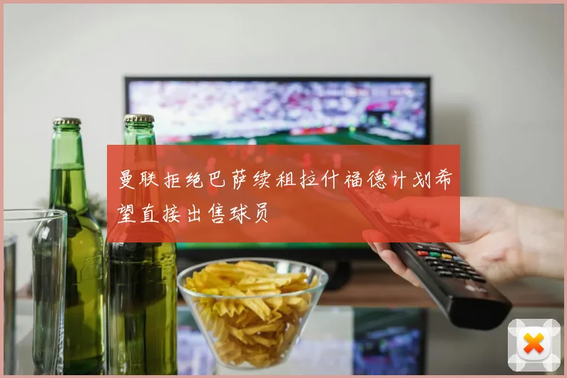 曼联拒绝巴萨续租拉什福德计划希望直接出售球员