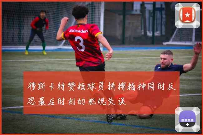 穆斯卡特赞扬球员拼搏精神同时反思最后时刻的犯规失误