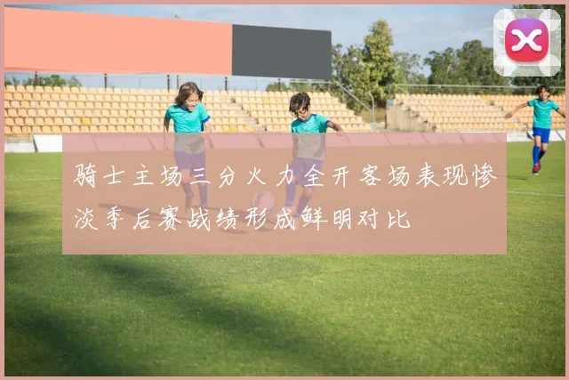 骑士主场三分火力全开客场表现惨淡季后赛战绩形成鲜明对比
