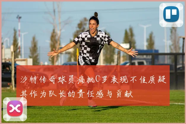 沙特传奇球员痛批C罗表现不佳质疑其作为队长的责任感与贡献