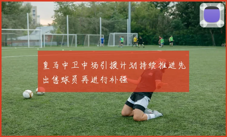 皇马中卫中场引援计划持续推进先出售球员再进行补强
