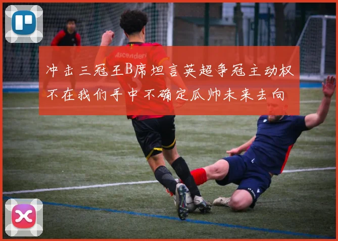 冲击三冠王B席坦言英超争冠主动权不在我们手中不确定瓜帅未来去向