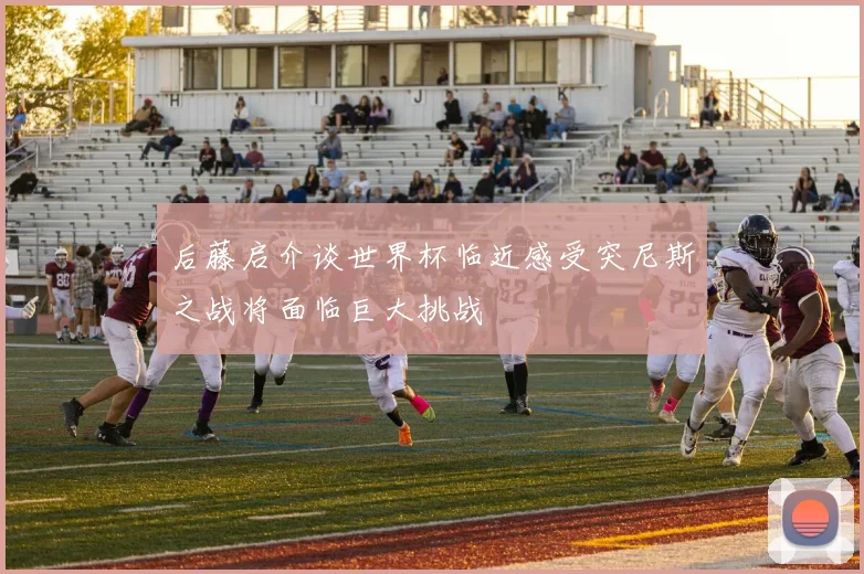 后藤启介谈世界杯临近感受突尼斯之战将面临巨大挑战